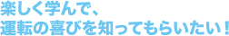 楽しく学んで、運転の喜びを知ってもらいたい!